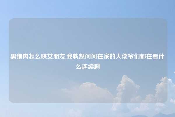 黑猪肉怎么哄女朋友,我就想问问在家的大佬爷们都在看什么连续剧