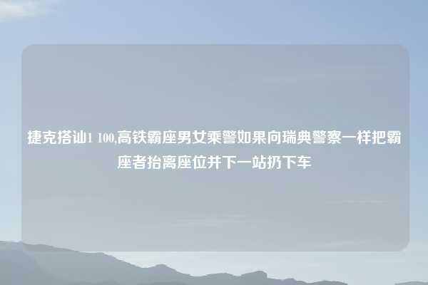 捷克搭讪1 100,高铁霸座男女乘警如果向瑞典警察一样把霸座者抬离座位并下一站扔下车