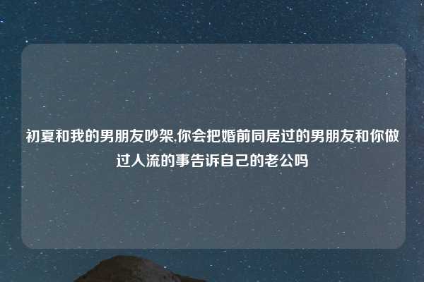 初夏和我的男朋友吵架,你会把婚前同居过的男朋友和你做过人流的事告诉自己的老公吗