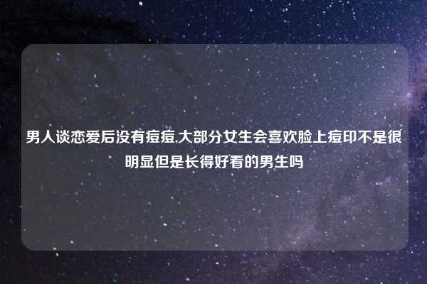 男人谈恋爱后没有痘痘,大部分女生会喜欢脸上痘印不是很明显但是长得好看的男生吗