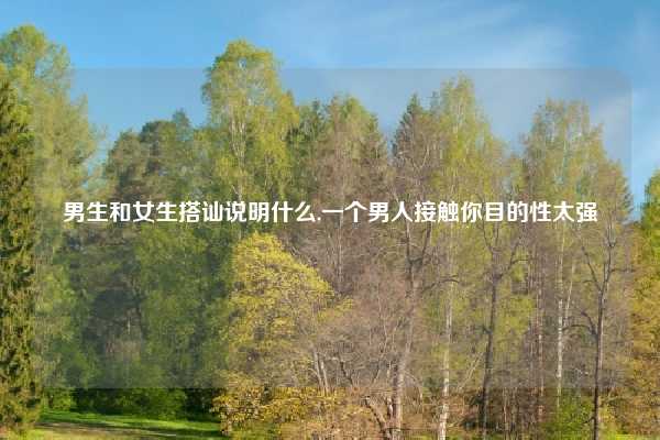 男生和女生搭讪说明什么,一个男人接触你目的性太强