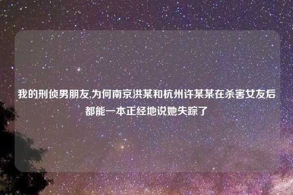 我的刑侦男朋友,为何南京洪某和杭州许某某在杀害女友后都能一本正经地说她失踪了