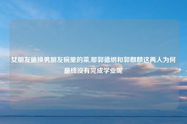 女朋友偷换男朋友碗里的菜,那郭德纲和郭麒麟这两人为何最终没有完成学业呢