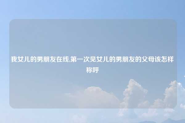 我女儿的男朋友在线,第一次见女儿的男朋友的父母该怎样称呼