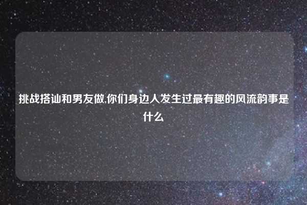 挑战搭讪和男友做,你们身边人发生过最有趣的风流韵事是什么