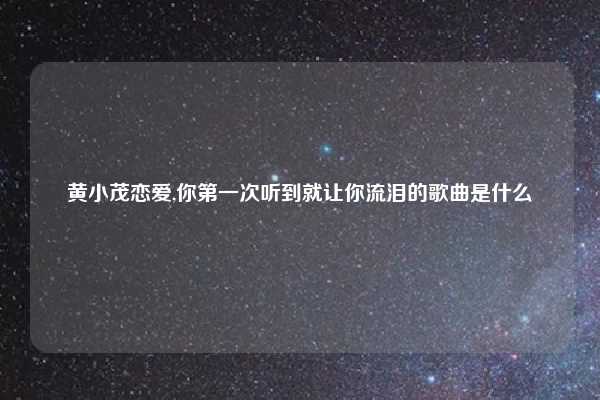 黄小茂恋爱,你第一次听到就让你流泪的歌曲是什么