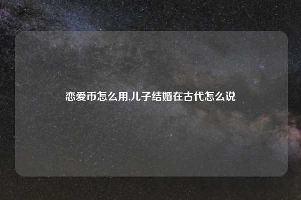 恋爱币怎么用,儿子结婚在古代怎么说
