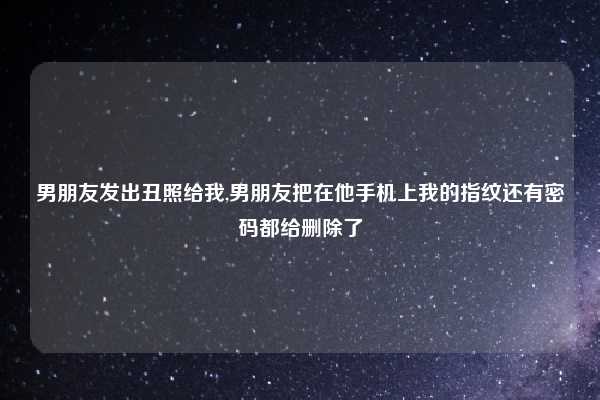 男朋友发出丑照给我,男朋友把在他手机上我的指纹还有密码都给删除了