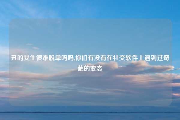 丑的女生很难脱单吗吗,你们有没有在社交软件上遇到过奇葩的变态