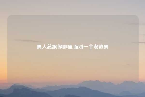 男人总跟你聊骚,面对一个老渣男