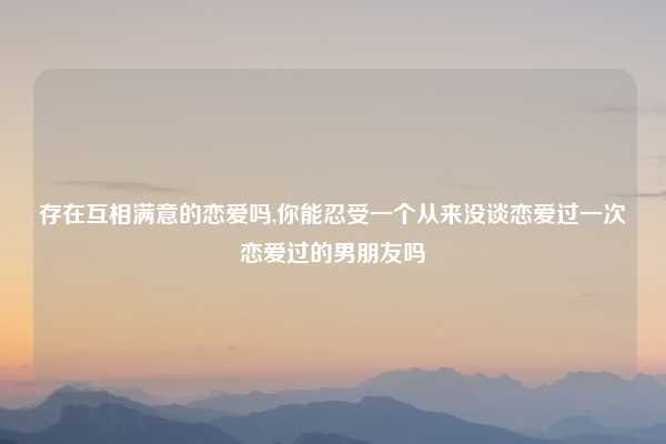 存在互相满意的恋爱吗,你能忍受一个从来没谈恋爱过一次恋爱过的男朋友吗