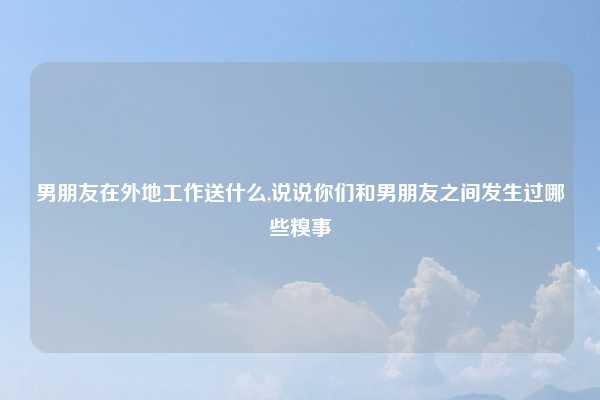 男朋友在外地工作送什么,说说你们和男朋友之间发生过哪些糗事