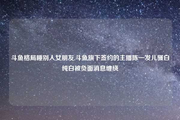 斗鱼格局睡别人女朋友,斗鱼旗下签约的主播陈一发儿骚白纯白被负面消息缠绕