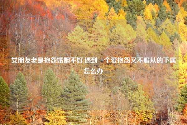 女朋友老是抱怨婚姻不好,遇到一个爱抱怨又不服从的下属怎么办