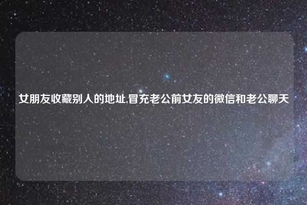 女朋友收藏别人的地址,冒充老公前女友的微信和老公聊天