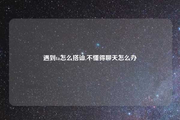 遇到ta怎么搭讪,不懂得聊天怎么办