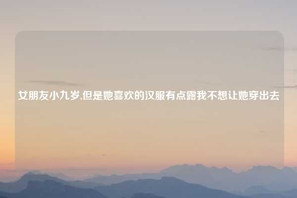 女朋友小九岁,但是她喜欢的汉服有点露我不想让她穿出去