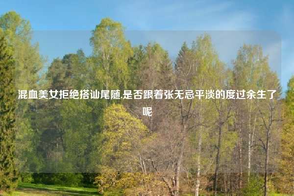 混血美女拒绝搭讪尾随,是否跟着张无忌平淡的度过余生了呢