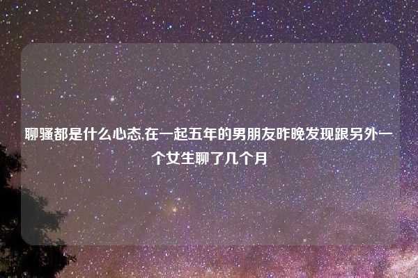 聊骚都是什么心态,在一起五年的男朋友昨晚发现跟另外一个女生聊了几个月