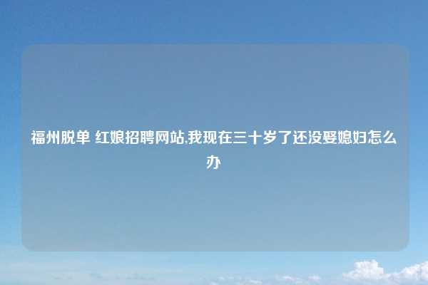 福州脱单 红娘招聘网站,我现在三十岁了还没娶媳妇怎么办