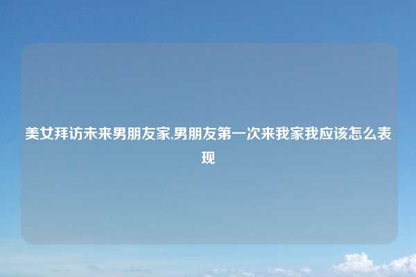 美女拜访未来男朋友家,男朋友第一次来我家我应该怎么表现