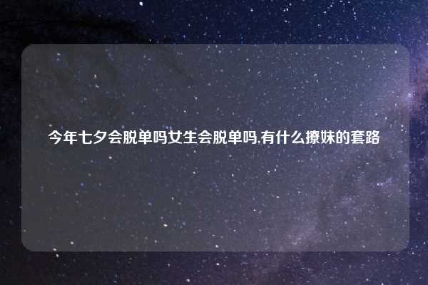 今年七夕会脱单吗女生会脱单吗,有什么撩妹的套路