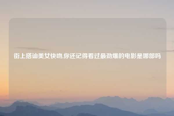 街上搭讪美女快吻,你还记得看过最劲爆的电影是哪部吗
