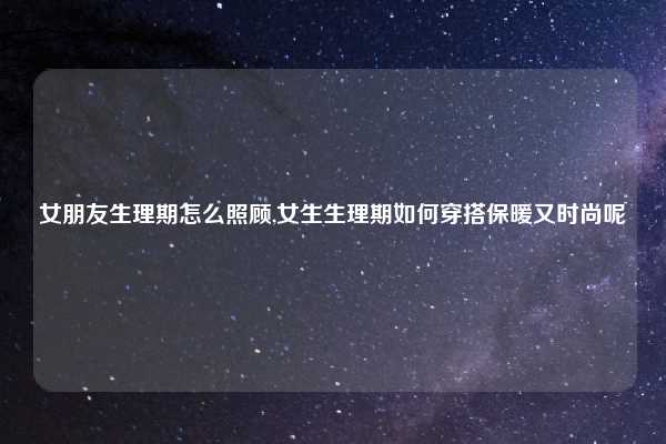 女朋友生理期怎么照顾,女生生理期如何穿搭保暖又时尚呢