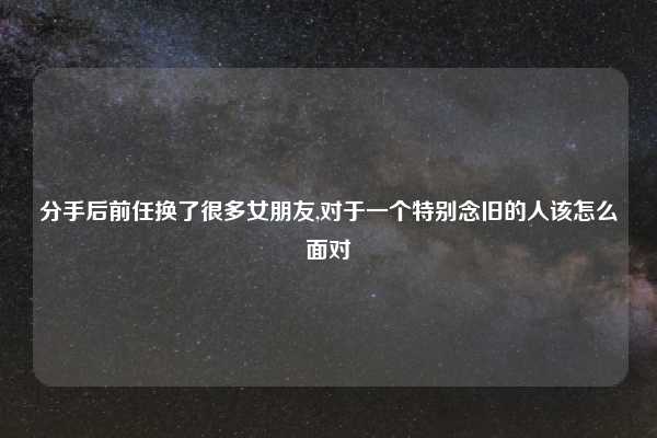 分手后前任换了很多女朋友,对于一个特别念旧的人该怎么面对