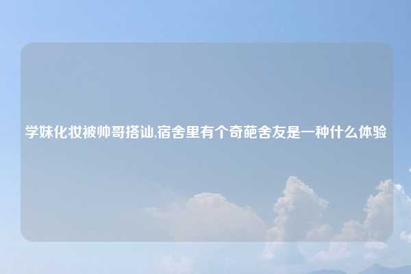 学妹化妆被帅哥搭讪,宿舍里有个奇葩舍友是一种什么体验