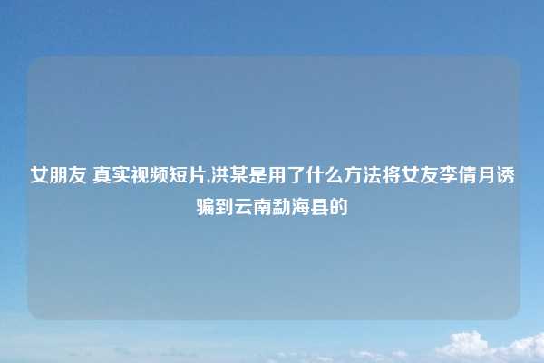 女朋友 真实视频短片,洪某是用了什么方法将女友李倩月诱骗到云南勐海县的