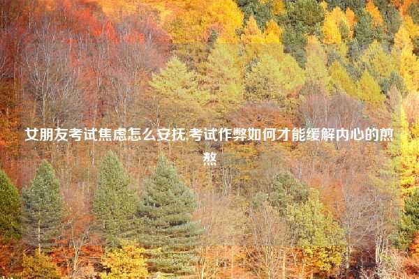 女朋友考试焦虑怎么安抚,考试作弊如何才能缓解内心的煎熬