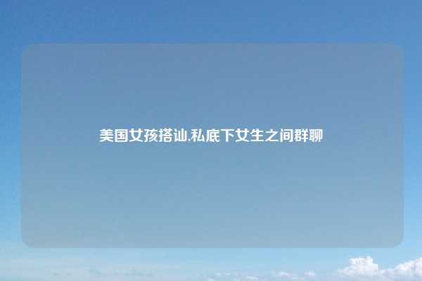 美国女孩搭讪,私底下女生之间群聊