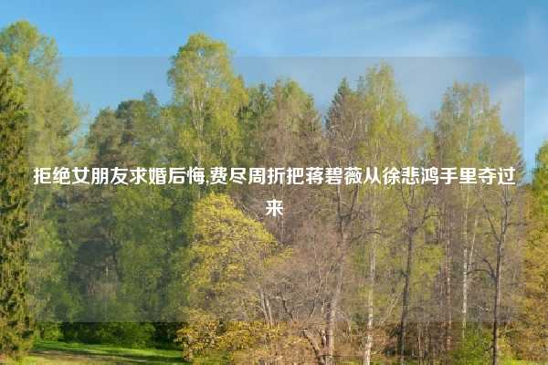 拒绝女朋友求婚后悔,费尽周折把蒋碧薇从徐悲鸿手里夺过来