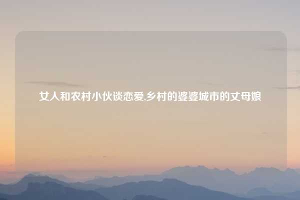 女人和农村小伙谈恋爱,乡村的婆婆城市的丈母娘