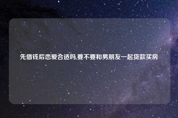 先借钱后恋爱合适吗,要不要和男朋友一起贷款买房