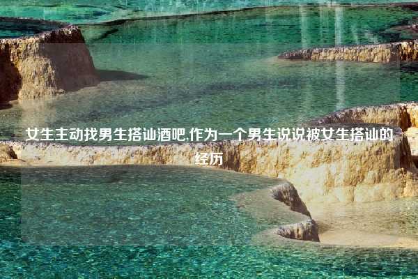 女生主动找男生搭讪酒吧,作为一个男生说说被女生搭讪的经历