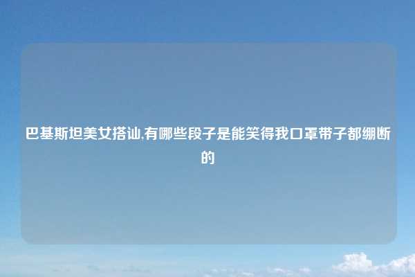 巴基斯坦美女搭讪,有哪些段子是能笑得我口罩带子都绷断的