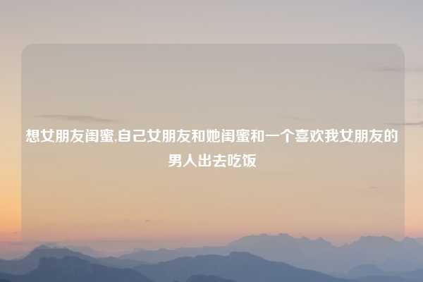 想女朋友闺蜜,自己女朋友和她闺蜜和一个喜欢我女朋友的男人出去吃饭
