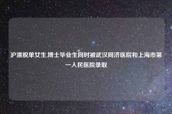 沪漂脱单女生,博士毕业生同时被武汉同济医院和上海市第一人民医院录取
