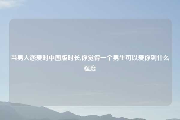 当男人恋爱时中国版时长,你觉得一个男生可以爱你到什么程度