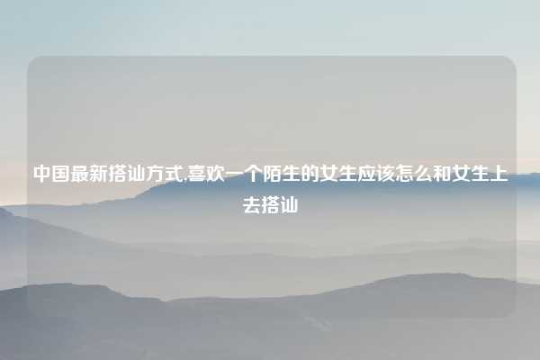 中国最新搭讪方式,喜欢一个陌生的女生应该怎么和女生上去搭讪