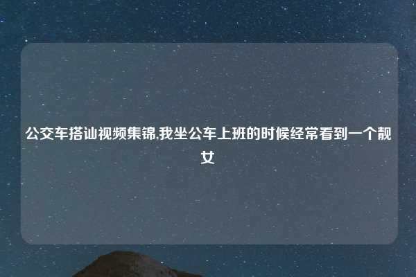 公交车搭讪视频集锦,我坐公车上班的时候经常看到一个靓女