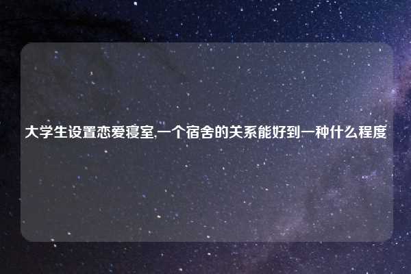 大学生设置恋爱寝室,一个宿舍的关系能好到一种什么程度