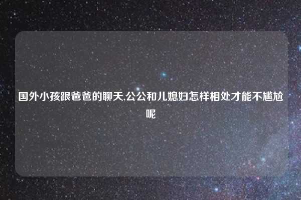 国外小孩跟爸爸的聊天,公公和儿媳妇怎样相处才能不尴尬呢