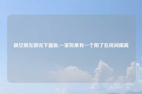 跟女朋友做完下面胀,一家如果有一个阳了在房间隔离