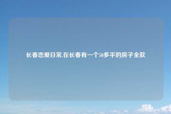 长春恋爱日常,在长春有一个50多平的房子全款