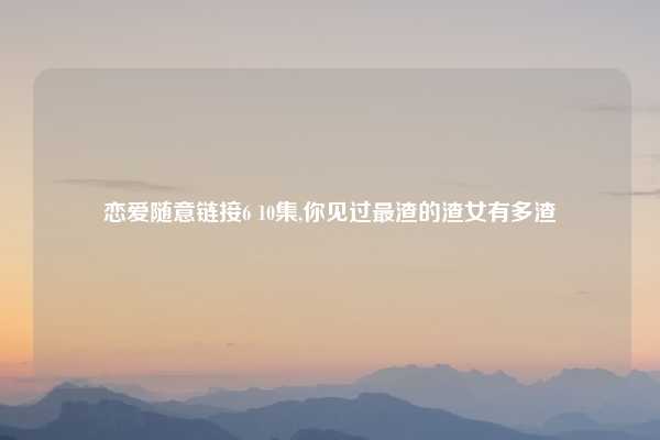 恋爱随意链接6 10集,你见过最渣的渣女有多渣