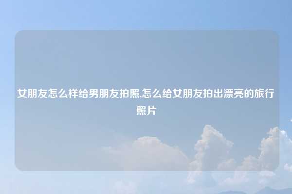 女朋友怎么样给男朋友拍照,怎么给女朋友拍出漂亮的旅行照片