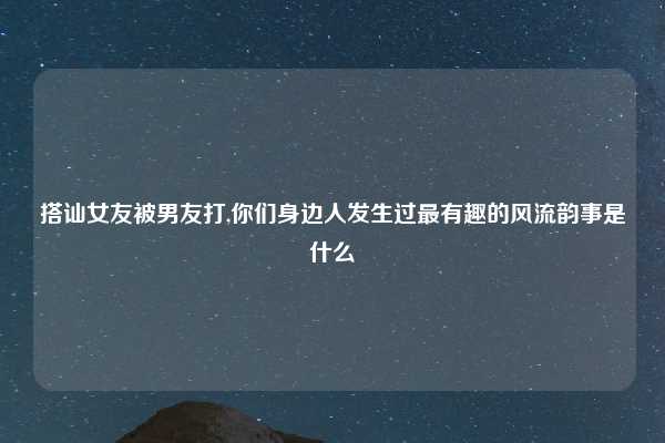 搭讪女友被男友打,你们身边人发生过最有趣的风流韵事是什么